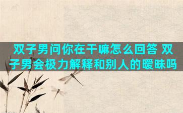 双子男问你在干嘛怎么回答 双子男会极力解释和别人的暧昧吗